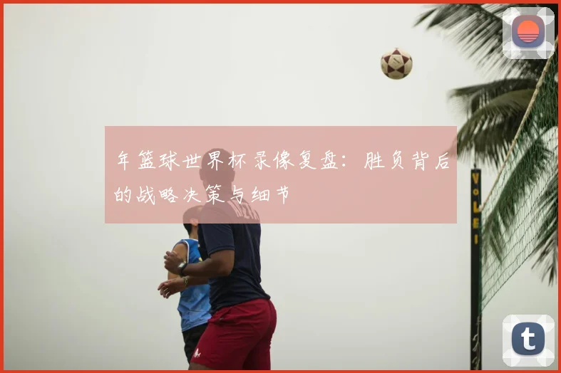 年篮球世界杯录像复盘：胜负背后的战略决策与细节