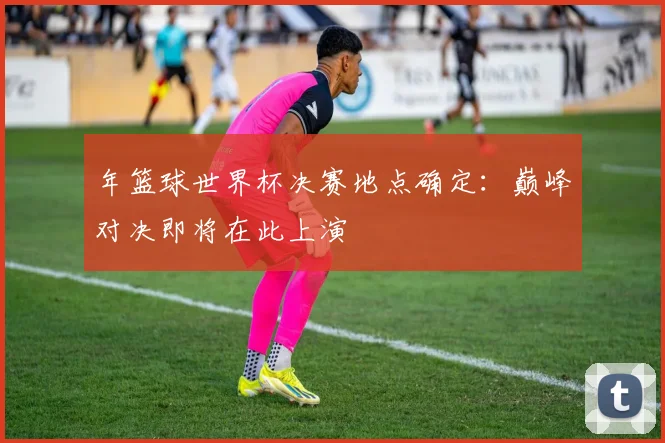 年篮球世界杯决赛地点确定：巅峰对决即将在此上演