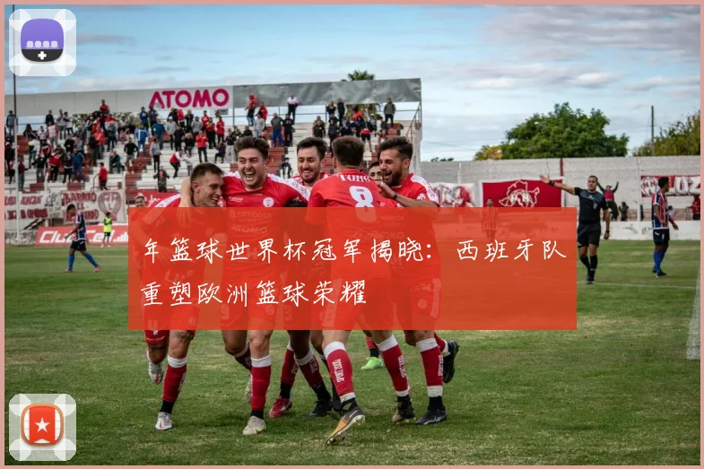 年篮球世界杯冠军揭晓：西班牙队重塑欧洲篮球荣耀
