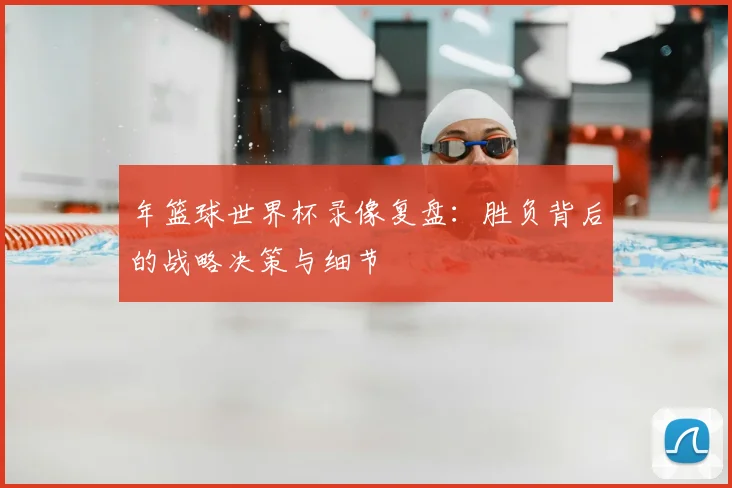 年篮球世界杯录像复盘：胜负背后的战略决策与细节