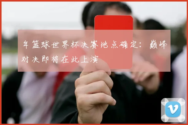 年篮球世界杯决赛地点确定：巅峰对决即将在此上演