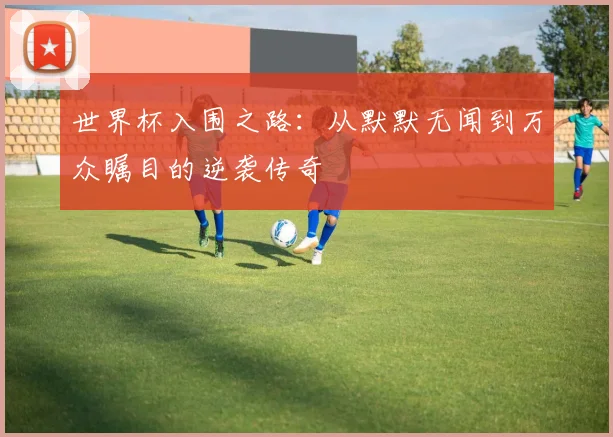 世界杯入围之路：从默默无闻到万众瞩目的逆袭传奇