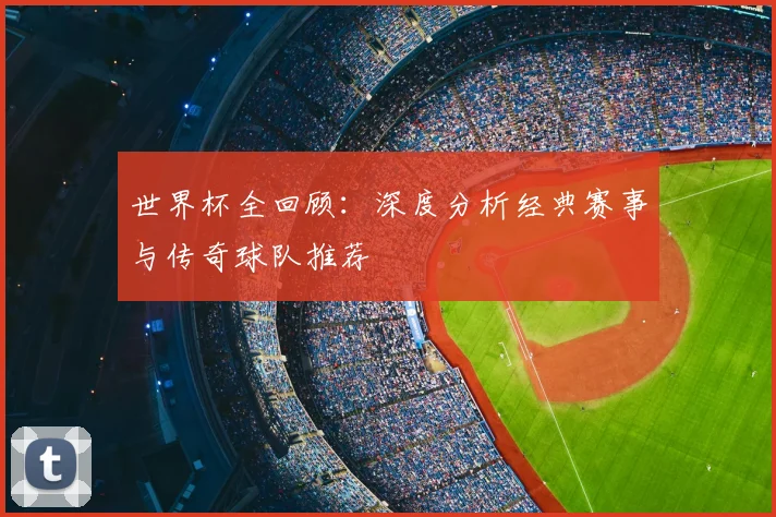 世界杯全回顾：深度分析经典赛事与传奇球队推荐