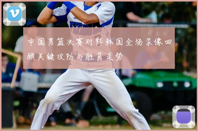 中国男篮决赛对阵韩国全场录像回顾关键攻防与胜负走势