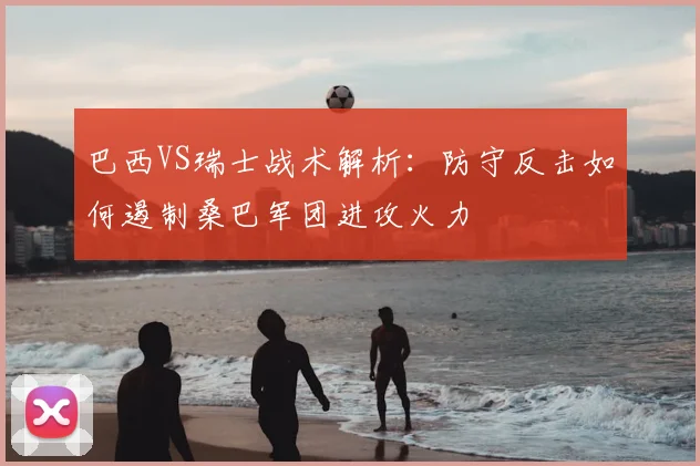 巴西VS瑞士战术解析：防守反击如何遏制桑巴军团进攻火力