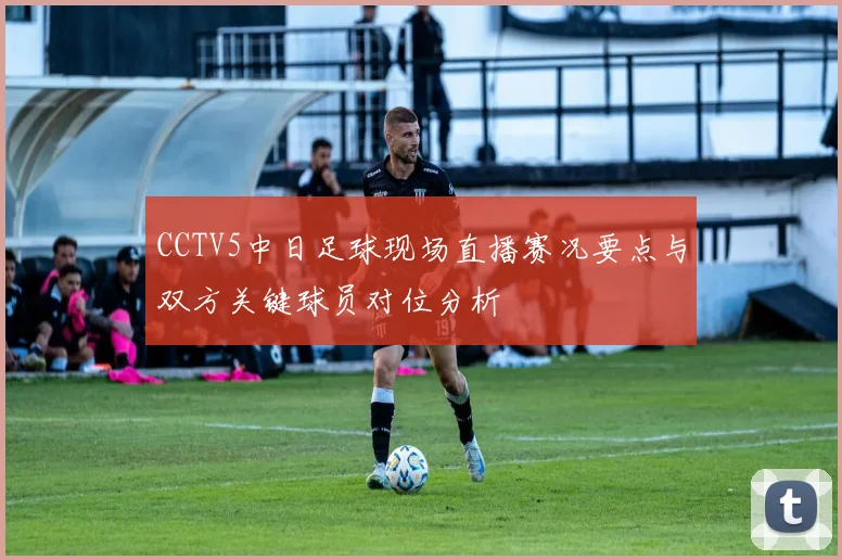 CCTV5中日足球现场直播赛况要点与双方关键球员对位分析