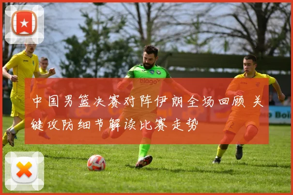 中国男篮决赛对阵伊朗全场回顾 关键攻防细节解读比赛走势
