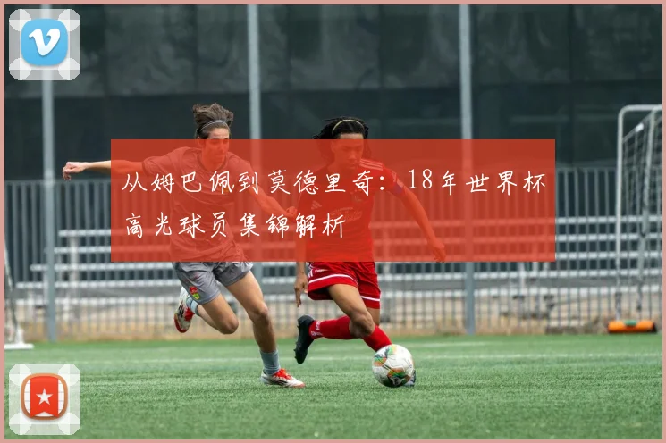 从姆巴佩到莫德里奇：18年世界杯高光球员集锦解析