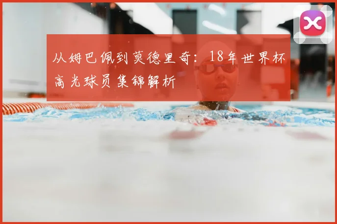 从姆巴佩到莫德里奇：18年世界杯高光球员集锦解析