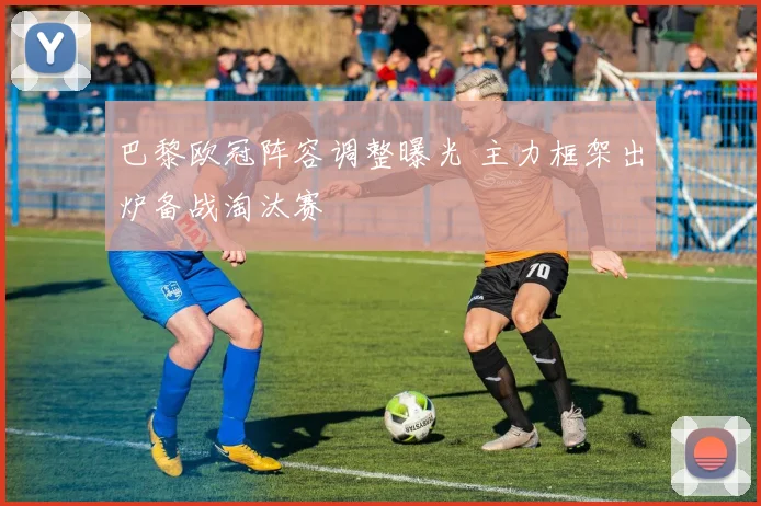 巴黎欧冠阵容调整曝光 主力框架出炉备战淘汰赛