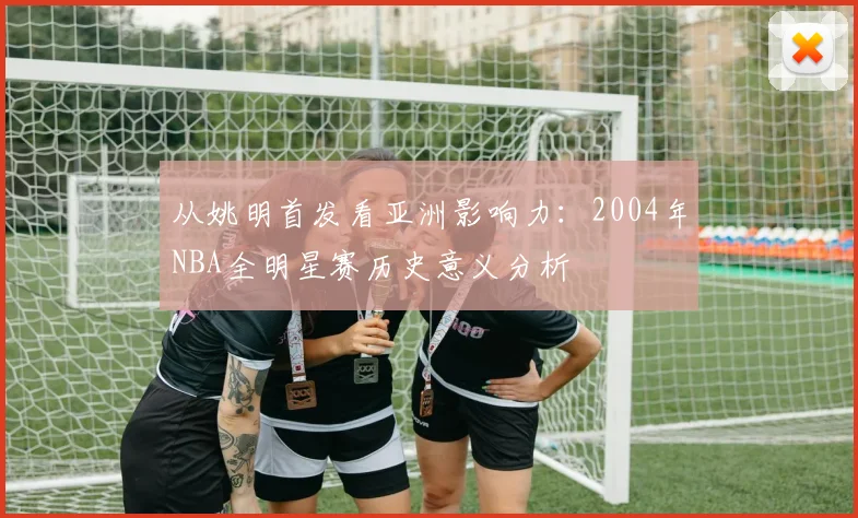 从姚明首发看亚洲影响力：2004年NBA全明星赛历史意义分析